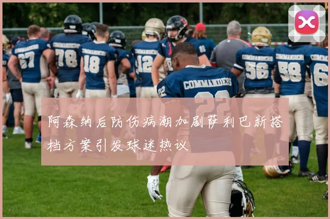 阿森纳后防伤病潮加剧萨利巴新搭档方案引发球迷热议