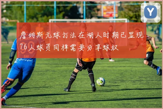 詹姆斯无球打法在湖人时期已显现76人球员同样需要分享球权