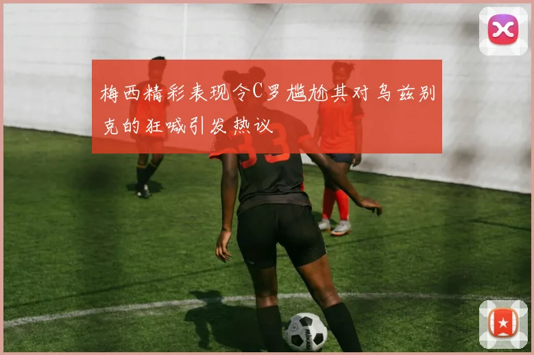 梅西精彩表现令C罗尴尬其对乌兹别克的狂喊引发热议