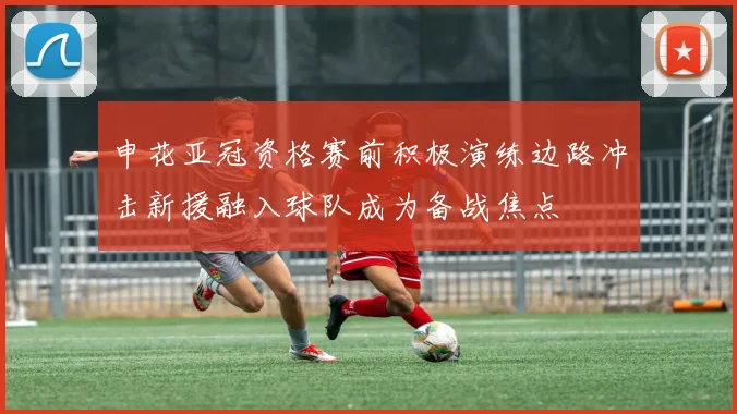 申花亚冠资格赛前积极演练边路冲击新援融入球队成为备战焦点