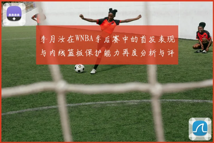 李月汝在WNBA季后赛中的首发表现与内线篮板保护能力再度分析与评估