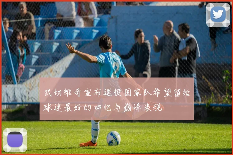 武切维奇宣布退役国家队希望留给球迷最好的回忆与巅峰表现