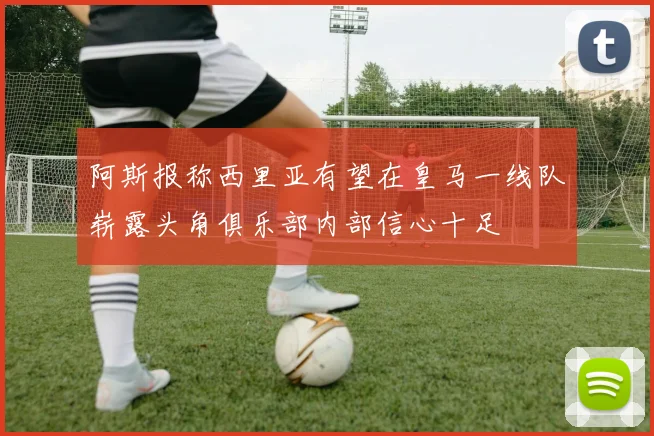 阿斯报称西里亚有望在皇马一线队崭露头角俱乐部内部信心十足