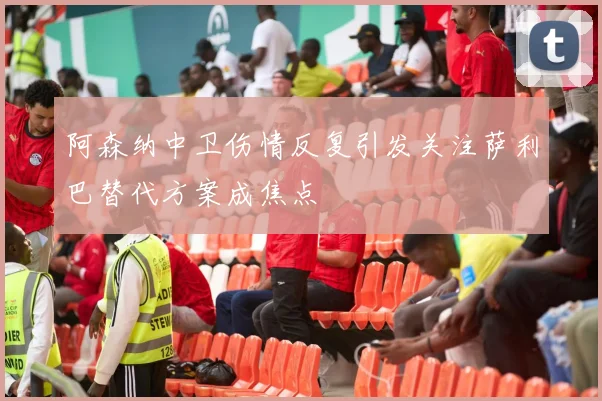 阿森纳中卫伤情反复引发关注萨利巴替代方案成焦点